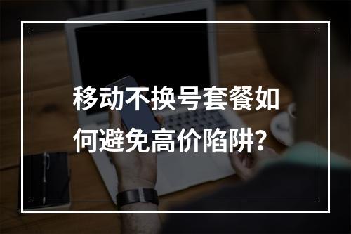 移动不换号套餐如何避免高价陷阱？