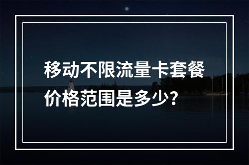 移动不限流量卡套餐价格范围是多少？