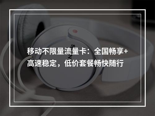 移动不限量流量卡：全国畅享+高速稳定，低价套餐畅快随行
