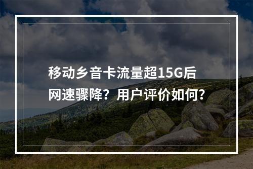 移动乡音卡流量超15G后网速骤降？用户评价如何？