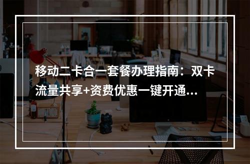 移动二卡合一套餐办理指南：双卡流量共享+资费优惠一键开通攻略