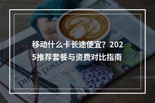 移动什么卡长途便宜？2025推荐套餐与资费对比指南
