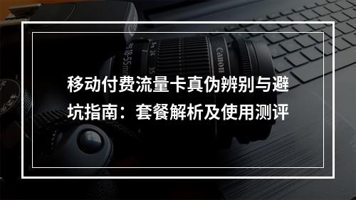 移动付费流量卡真伪辨别与避坑指南：套餐解析及使用测评