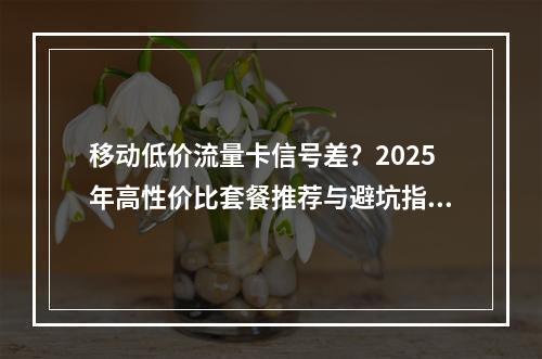 移动低价流量卡信号差？2025年高性价比套餐推荐与避坑指南