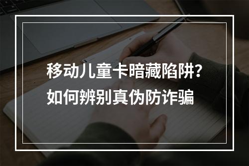 移动儿童卡暗藏陷阱？如何辨别真伪防诈骗