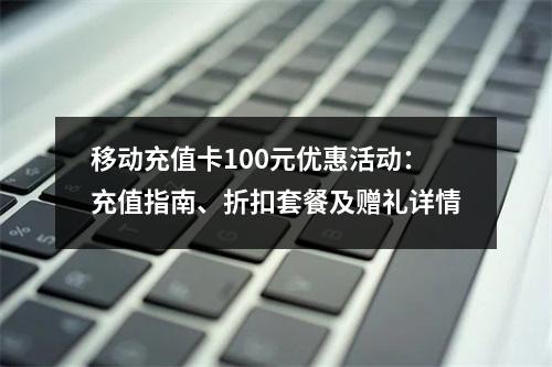 移动充值卡100元优惠活动：充值指南、折扣套餐及赠礼详情