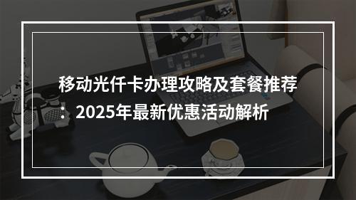 移动光仟卡办理攻略及套餐推荐：2025年最新优惠活动解析
