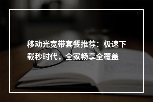 移动光宽带套餐推荐：极速下载秒时代，全家畅享全覆盖