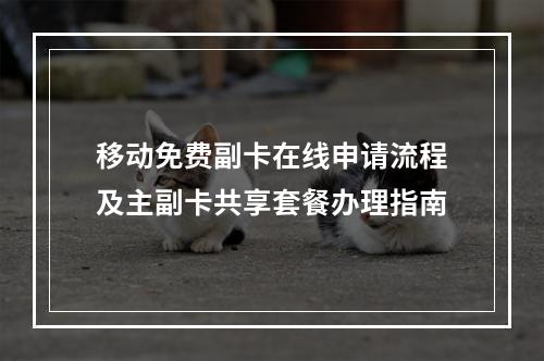 移动免费副卡在线申请流程及主副卡共享套餐办理指南