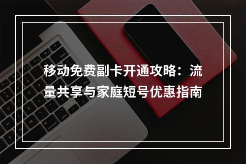 移动免费副卡开通攻略：流量共享与家庭短号优惠指南