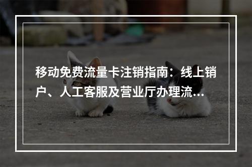 移动免费流量卡注销指南：线上销户、人工客服及营业厅办理流程