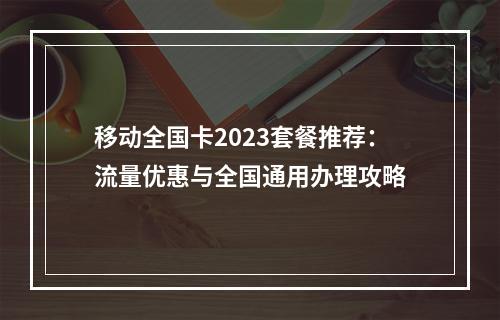 移动全国卡2023套餐推荐：流量优惠与全国通用办理攻略