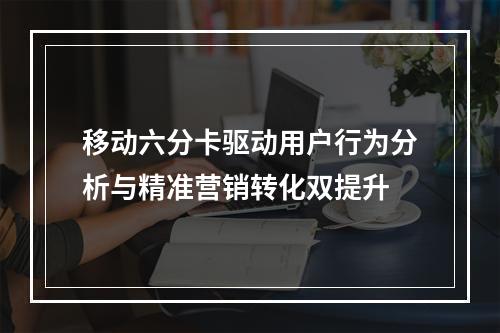 移动六分卡驱动用户行为分析与精准营销转化双提升