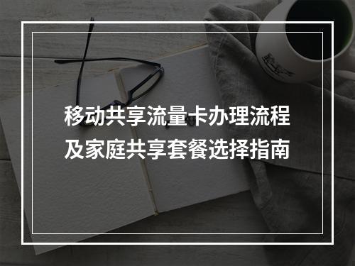 移动共享流量卡办理流程及家庭共享套餐选择指南
