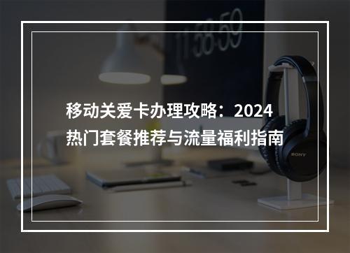 移动关爱卡办理攻略：2024热门套餐推荐与流量福利指南