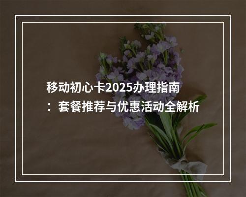 移动初心卡2025办理指南：套餐推荐与优惠活动全解析