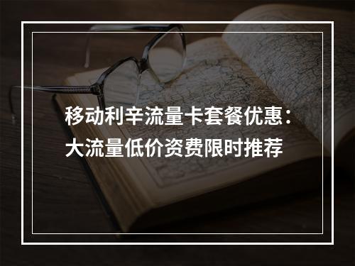 移动利辛流量卡套餐优惠：大流量低价资费限时推荐
