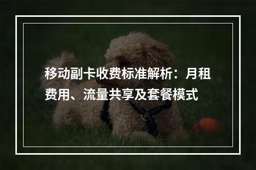 移动副卡收费标准解析：月租费用、流量共享及套餐模式