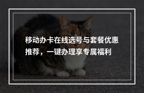 移动办卡在线选号与套餐优惠推荐，一键办理享专属福利