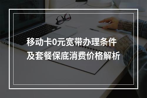 移动卡0元宽带办理条件及套餐保底消费价格解析