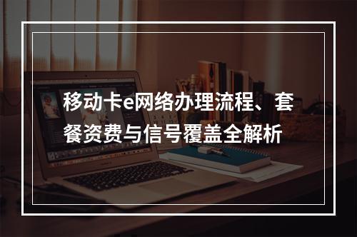 移动卡e网络办理流程、套餐资费与信号覆盖全解析