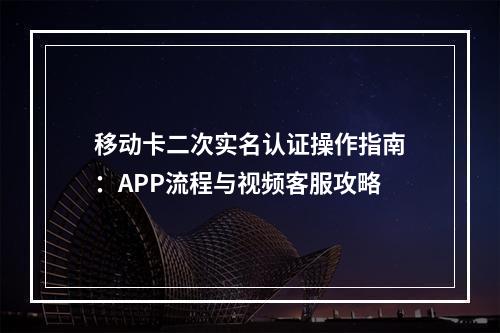 移动卡二次实名认证操作指南：APP流程与视频客服攻略