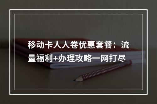 移动卡人人卷优惠套餐：流量福利+办理攻略一网打尽