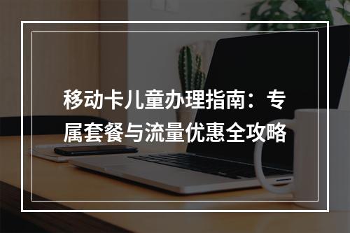 移动卡儿童办理指南：专属套餐与流量优惠全攻略