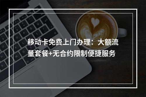 移动卡免费上门办理：大额流量套餐+无合约限制便捷服务
