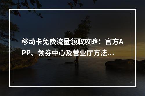 移动卡免费流量领取攻略：官方APP、领券中心及营业厅方法解析