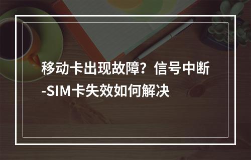移动卡出现故障？信号中断-SIM卡失效如何解决