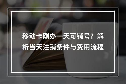 移动卡刚办一天可销号？解析当天注销条件与费用流程