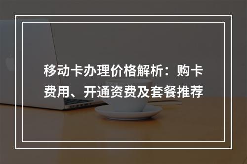 移动卡办理价格解析：购卡费用、开通资费及套餐推荐
