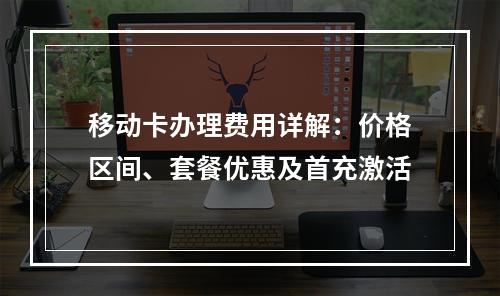 移动卡办理费用详解：价格区间、套餐优惠及首充激活