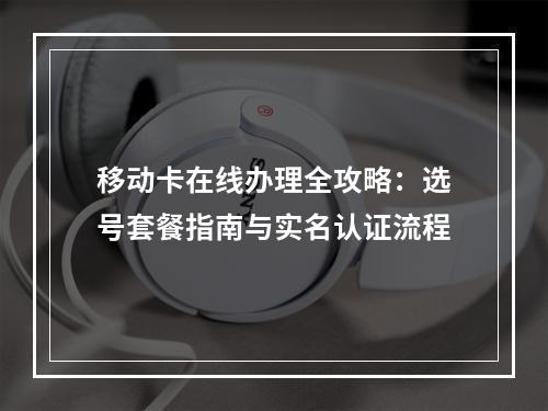 移动卡在线办理全攻略：选号套餐指南与实名认证流程
