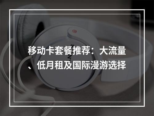 移动卡套餐推荐：大流量、低月租及国际漫游选择