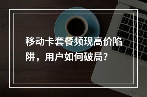 移动卡套餐频现高价陷阱，用户如何破局？