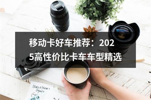 移动卡好车推荐：2025高性价比卡车车型精选
