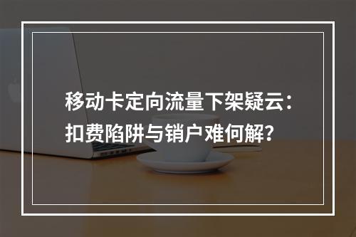 移动卡定向流量下架疑云：扣费陷阱与销户难何解？