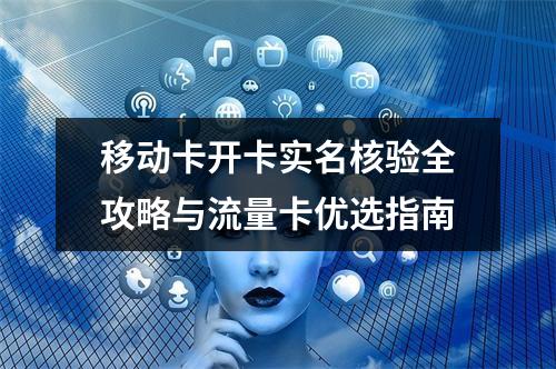 移动卡开卡实名核验全攻略与流量卡优选指南