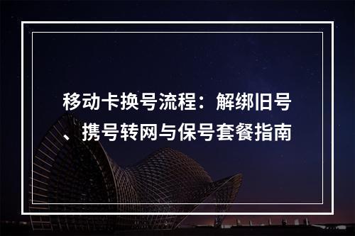 移动卡换号流程：解绑旧号、携号转网与保号套餐指南