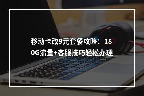 移动卡改9元套餐攻略：180G流量+客服技巧轻松办理