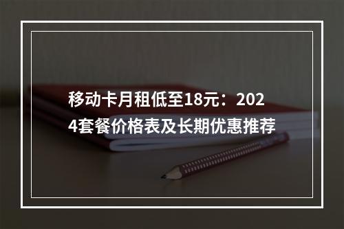 移动卡月租低至18元：2024套餐价格表及长期优惠推荐