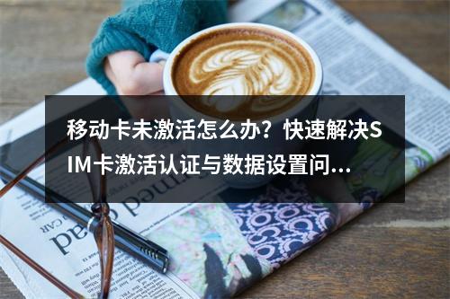 移动卡未激活怎么办？快速解决SIM卡激活认证与数据设置问题