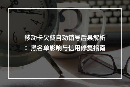 移动卡欠费自动销号后果解析：黑名单影响与信用修复指南