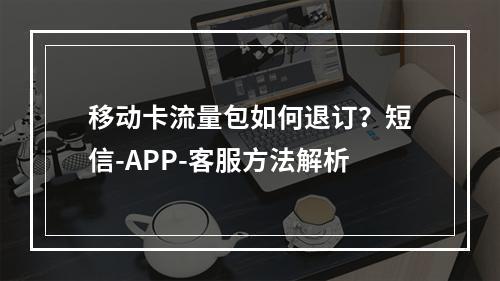 移动卡流量包如何退订？短信-APP-客服方法解析