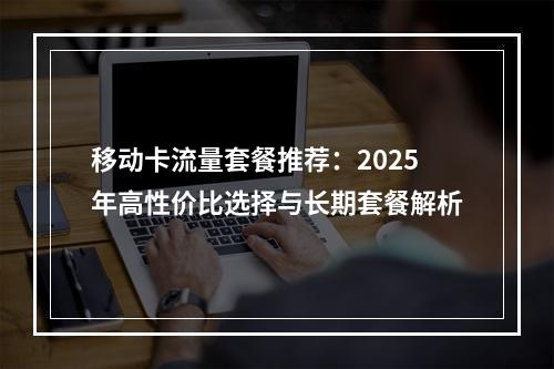 移动卡流量套餐推荐：2025年高性价比选择与长期套餐解析
