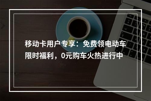 移动卡用户专享：免费领电动车限时福利，0元购车火热进行中