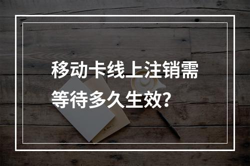 移动卡线上注销需等待多久生效？