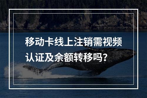 移动卡线上注销需视频认证及余额转移吗？